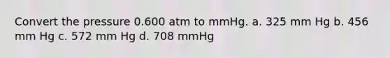 Convert the pressure 0.600 atm to mmHg. a. 325 mm Hg b. 456 mm Hg c. 572 mm Hg d. 708 mmHg