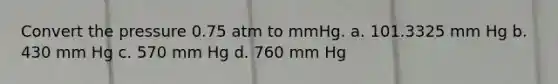 Convert the pressure 0.75 atm to mmHg. a. 101.3325 mm Hg b. 430 mm Hg c. 570 mm Hg d. 760 mm Hg