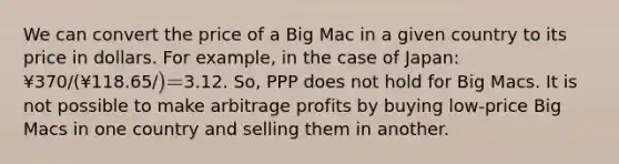 We can convert the price of a Big Mac in a given country to its price in dollars. For example, in the case of Japan: ¥370/(¥118.65/) =3.12. So, PPP does not hold for Big Macs. It is not possible to make arbitrage profits by buying low-price Big Macs in one country and selling them in another.