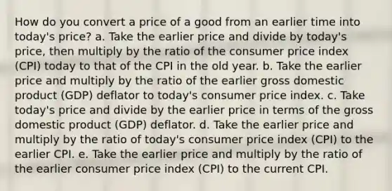 How do you convert a price of a good from an earlier time into today's price? a. Take the earlier price and divide by today's price, then multiply by the ratio of the consumer price index (CPI) today to that of the CPI in the old year. b. Take the earlier price and multiply by the ratio of the earlier gross domestic product (GDP) deflator to today's consumer price index. c. Take today's price and divide by the earlier price in terms of the gross domestic product (GDP) deflator. d. Take the earlier price and multiply by the ratio of today's consumer price index (CPI) to the earlier CPI. e. Take the earlier price and multiply by the ratio of the earlier consumer price index (CPI) to the current CPI.