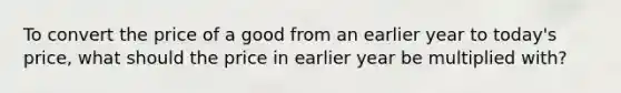 To convert the price of a good from an earlier year to today's price, what should the price in earlier year be multiplied with?