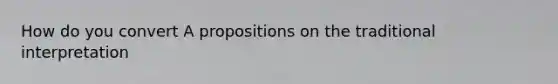 How do you convert A propositions on the traditional interpretation