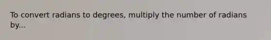 To convert radians to degrees, multiply the number of radians by...