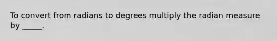 To convert from radians to degrees multiply the radian measure by _____.