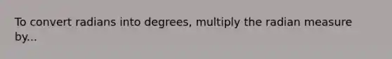 To convert radians into degrees, multiply the radian measure by...