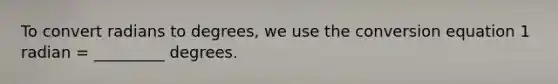 To convert radians to degrees, we use the conversion equation 1 radian = _________ degrees.