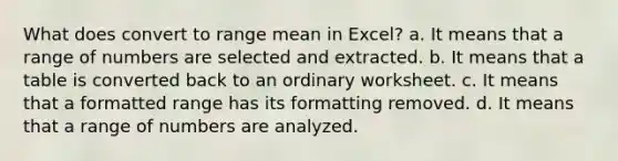 What does convert to range mean in Excel? a. It means that a range of numbers are selected and extracted. b. It means that a table is converted back to an ordinary worksheet. c. It means that a formatted range has its formatting removed. d. It means that a range of numbers are analyzed.