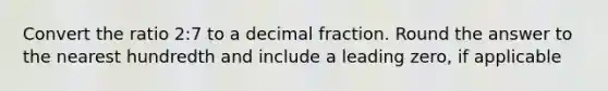 Convert the ratio 2:7 to a decimal fraction. Round the answer to the nearest hundredth and include a leading zero, if applicable