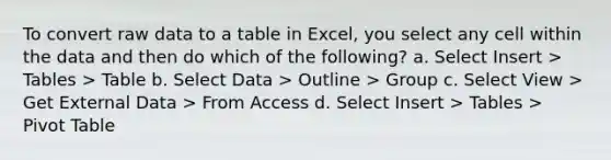 To convert raw data to a table in Excel, you select any cell within the data and then do which of the following? a. Select Insert > Tables > Table b. Select Data > Outline > Group c. Select View > Get External Data > From Access d. Select Insert > Tables > Pivot Table