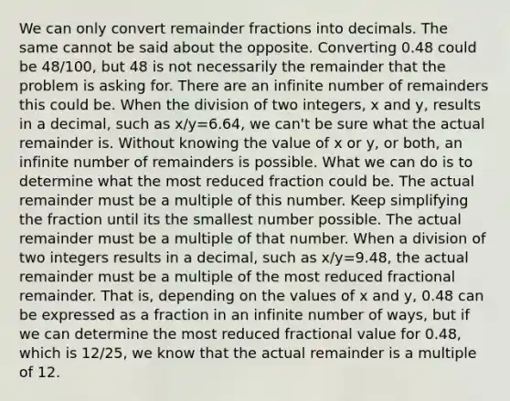 We can only convert remainder fractions into decimals. The same cannot be said about the opposite. Converting 0.48 could be 48/100, but 48 is not necessarily the remainder that the problem is asking for. There are an infinite number of remainders this could be. When the division of two integers, x and y, results in a decimal, such as x/y=6.64, we can't be sure what the actual remainder is. Without knowing the value of x or y, or both, an infinite number of remainders is possible. What we can do is to determine what the most reduced fraction could be. The actual remainder must be a multiple of this number. Keep simplifying the fraction until its the smallest number possible. The actual remainder must be a multiple of that number. When a division of two integers results in a decimal, such as x/y=9.48, the actual remainder must be a multiple of the most reduced fractional remainder. That is, depending on the values of x and y, 0.48 can be expressed as a fraction in an infinite number of ways, but if we can determine the most reduced fractional value for 0.48, which is 12/25, we know that the actual remainder is a multiple of 12.