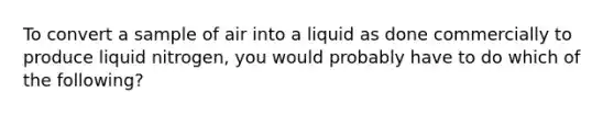 To convert a sample of air into a liquid as done commercially to produce liquid nitrogen, you would probably have to do which of the following?