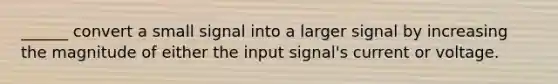 ______ convert a small signal into a larger signal by increasing the magnitude of either the input signal's current or voltage.