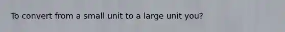 To convert from a small unit to a large unit you?