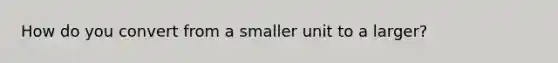 How do you convert from a smaller unit to a larger?