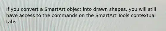 If you convert a SmartArt object into drawn shapes, you will still have access to the commands on the SmartArt Tools contextual tabs.