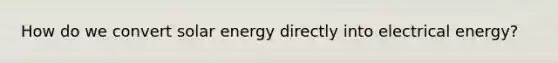 How do we convert solar energy directly into electrical energy?