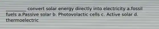 _________ convert solar energy directly into electricity a.fossil fuels a.Passive solar b. Photovolactic cells c. Active solar d. thermoelectric