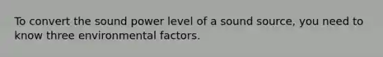 To convert the sound power level of a sound source, you need to know three environmental factors.