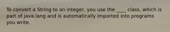 To convert a String to an integer, you use the ____ class, which is part of java.lang and is automatically imported into programs you write.