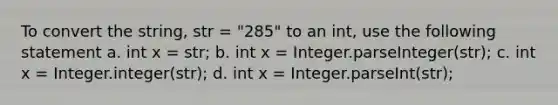 To convert the string, str = "285" to an int, use the following statement a. int x = str; b. int x = Integer.parseInteger(str); c. int x = Integer.integer(str); d. int x = Integer.parseInt(str);