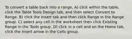 To convert a table back into a range, A) click within the table, click the Table Tools Design tab, and then select Convert to Range. B) click the Insert tab and then click Range in the Range group. C) select any cell in the worksheet then click Existing Range in the Tools group. D) click in a cell and on the Home tab, click the Insert arrow in the Cells group.