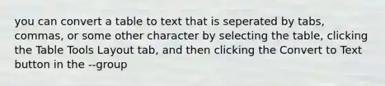 you can convert a table to text that is seperated by tabs, commas, or some other character by selecting the table, clicking the Table Tools Layout tab, and then clicking the Convert to Text button in the --group