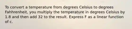 To convert a temperature from degrees Celsius to degrees Fahhrenheit, you multiply the temperature in degrees Celsius by 1.8 and then add 32 to the result. Express F as a linear function of c.