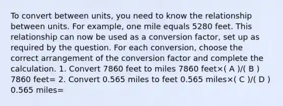 To convert between units, you need to know the relationship between units. For example, one mile equals 5280 feet. This relationship can now be used as a conversion factor, set up as required by the question. For each conversion, choose the correct arrangement of the conversion factor and complete the calculation. 1. Convert 7860 feet to miles 7860 feet×( A )/( B ) 7860 feet= 2. Convert 0.565 miles to feet 0.565 miles×( C )/( D ) 0.565 miles=