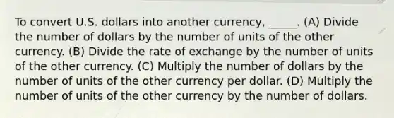 To convert U.S. dollars into another currency, _____. (A) Divide the number of dollars by the number of units of the other currency. (B) Divide the rate of exchange by the number of units of the other currency. (C) Multiply the number of dollars by the number of units of the other currency per dollar. (D) Multiply the number of units of the other currency by the number of dollars.