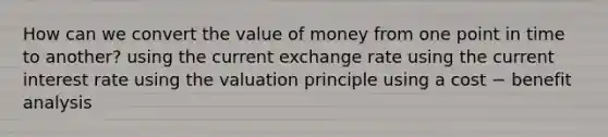 How can we convert the value of money from one point in time to another? using the current exchange rate using the current interest rate using the valuation principle using a cost − benefit analysis