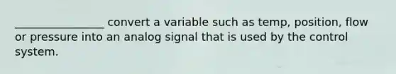 ________________ convert a variable such as temp, position, flow or pressure into an analog signal that is used by the control system.