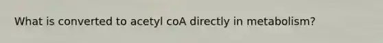 What is converted to acetyl coA directly in metabolism?