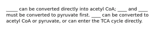 _____ can be converted directly into acetyl CoA; ____ and ____ must be converted to pyruvate first. ____ can be converted to acetyl CoA or pyruvate, or can enter the TCA cycle directly.