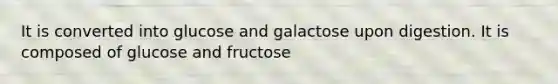 It is converted into glucose and galactose upon digestion. It is composed of glucose and fructose