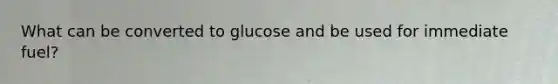 What can be converted to glucose and be used for immediate fuel?