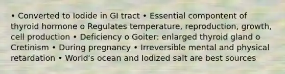 • Converted to Iodide in GI tract • Essential compontent of thyroid hormone o Regulates temperature, reproduction, growth, cell production • Deficiency o Goiter: enlarged thyroid gland o Cretinism • During pregnancy • Irreversible mental and physical retardation • World's ocean and Iodized salt are best sources