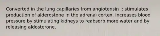 Converted in the lung capillaries from angiotensin I; stimulates production of alderostone in the adrenal cortex. Increases blood pressure by stimulating kidneys to reabsorb more water and by releasing aldosterone.