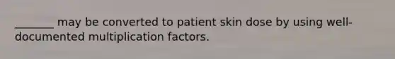 _______ may be converted to patient skin dose by using well-documented multiplication factors.