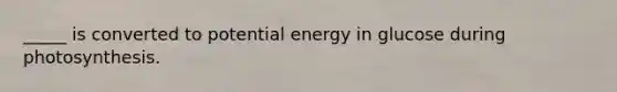 _____ is converted to potential energy in glucose during photosynthesis.