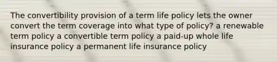 The convertibility provision of a term life policy lets the owner convert the term coverage into what type of policy? a renewable term policy a convertible term policy a paid-up whole life insurance policy a permanent life insurance policy