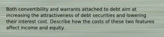 Both convertibility and warrants attached to debt aim at increasing the attractiveness of debt securities and lowering their interest cost. Describe how the costs of these two features affect income and equity.