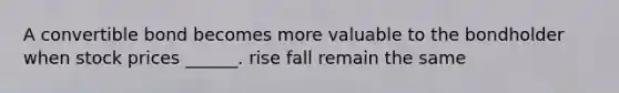 A convertible bond becomes more valuable to the bondholder when stock prices ______. rise fall remain the same