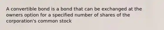 A convertible bond is a bond that can be exchanged at the owners option for a specified number of shares of the corporation's common stock