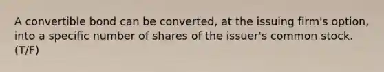 A convertible bond can be converted, at the issuing firm's option, into a specific number of shares of the issuer's common stock. (T/F)