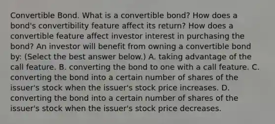 Convertible Bond. What is a convertible​ bond? How does a​ bond's convertibility feature affect its​ return? How does a convertible feature affect investor interest in purchasing the​ bond? An investor will benefit from owning a convertible bond​ by: ​(Select the best answer​ below.) A. taking advantage of the call feature. B. converting the bond to one with a call feature. C. converting the bond into a certain number of shares of the​ issuer's stock when the​ issuer's stock price increases. D. converting the bond into a certain number of shares of the​ issuer's stock when the​ issuer's stock price decreases.