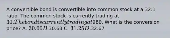 A convertible bond is convertible into common stock at a 32:1 ratio. The common stock is currently trading at 30. The bond is currently trading at980. What is the conversion price? A. 30.00 B.30.63 C. 31.25 D.32.67