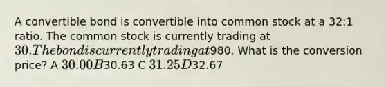 A convertible bond is convertible into common stock at a 32:1 ratio. The common stock is currently trading at 30. The bond is currently trading at980. What is the conversion price? A 30.00 B30.63 C 31.25 D32.67