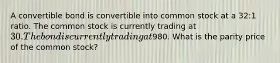 A convertible bond is convertible into common stock at a 32:1 ratio. The common stock is currently trading at 30. The bond is currently trading at980. What is the parity price of the common stock?