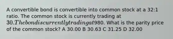 A convertible bond is convertible into common stock at a 32:1 ratio. The common stock is currently trading at 30. The bond is currently trading at980. What is the parity price of the common stock? A 30.00 B 30.63 C 31.25 D 32.00