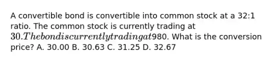 A convertible bond is convertible into common stock at a 32:1 ratio. The common stock is currently trading at 30. The bond is currently trading at980. What is the conversion price? A. 30.00 B. 30.63 C. 31.25 D. 32.67